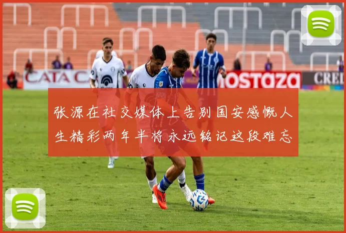 张源在社交媒体上告别国安感慨人生精彩两年半将永远铭记这段难忘故事