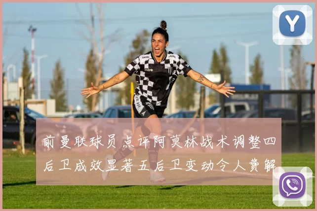 前曼联球员点评阿莫林战术调整四后卫成效显著五后卫变动令人费解