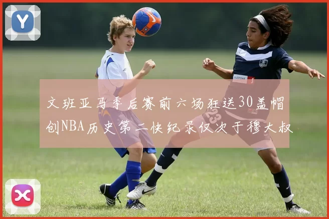 文班亚马季后赛前六场狂送30盖帽创NBA历史第二快纪录仅次于穆大叔的五场表现
