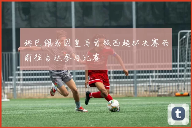 姆巴佩或因皇马晋级西超杯决赛而前往吉达参与比赛