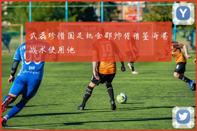 武磊珍惜国足机会邵帅将借鉴海港战术使用他