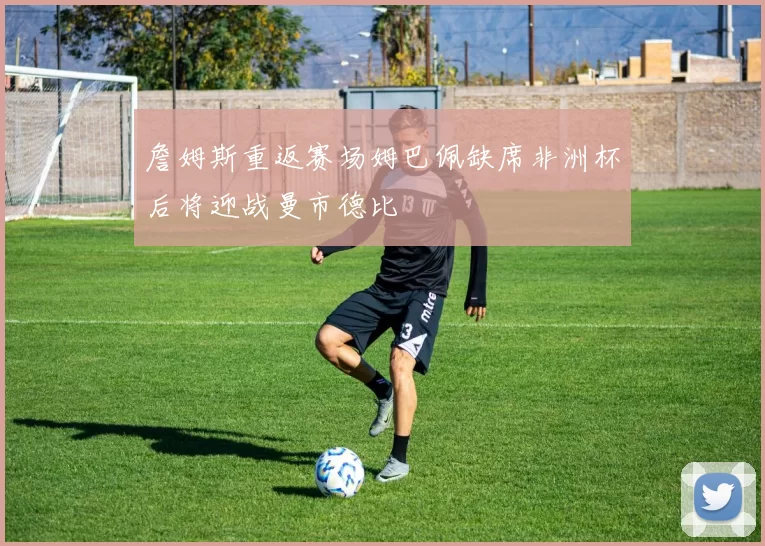 詹姆斯重返赛场姆巴佩缺席非洲杯后将迎战曼市德比