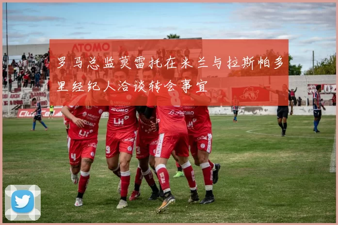 罗马总监莫雷托在米兰与拉斯帕多里经纪人洽谈转会事宜
