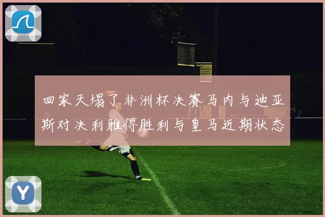 回家天塌了非洲杯决赛马内与迪亚斯对决利雅得胜利与皇马近期状态堪忧
